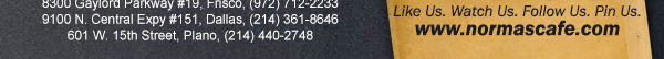 
									17721 N. Dallas Pkwy #130, Dallas, TX (972) 380-8646
									1123 W. Davis Street, Dallas, TX (214) 946-4711
									8300 Gaylord Parkway #19, Frisco, TX (972) 712-2233
									www.normascafe.com