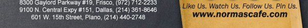 
									17721 N. Dallas Pkwy #130, Dallas, TX (972) 380-8646
									1123 W. Davis Street, Dallas, TX (214) 946-4711
									8300 Gaylord Parkway #19, Frisco, TX (972) 712-2233
									www.normascafe.com