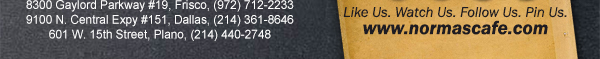
									17721 N. Dallas Pkwy #130, Dallas, TX (972) 380-8646
									1123 W. Davis Street, Dallas, TX (214) 946-4711
									8300 Gaylord Parkway #19, Frisco, TX (972) 712-2233
									www.normascafe.com
