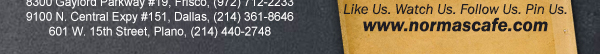 
									17721 N. Dallas Pkwy #130, Dallas, TX (972) 380-8646
									1123 W. Davis Street, Dallas, TX (214) 946-4711
									8300 Gaylord Parkway #19, Frisco, TX (972) 712-2233
									www.normascafe.com