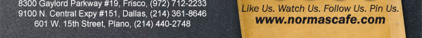 
									17721 N. Dallas Pkwy #130, Dallas, TX (972) 380-8646
									1123 W. Davis Street, Dallas, TX (214) 946-4711
									8300 Gaylord Parkway #19, Frisco, TX (972) 712-2233
									www.normascafe.com
