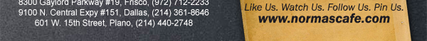 
									17721 N. Dallas Pkwy #130, Dallas, TX (972) 380-8646
									1123 W. Davis Street, Dallas, TX (214) 946-4711
									8300 Gaylord Parkway #19, Frisco, TX (972) 712-2233
									www.normascafe.com