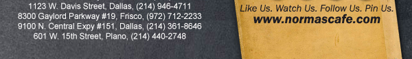 
									17721 N. Dallas Pkwy #130, Dallas, TX (972) 380-8646
									1123 W. Davis Street, Dallas, TX (214) 946-4711
									8300 Gaylord Parkway #19, Frisco, TX (972) 712-2233
									www.normascafe.com