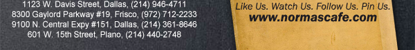 
									17721 N. Dallas Pkwy #130, Dallas, TX (972) 380-8646
									1123 W. Davis Street, Dallas, TX (214) 946-4711
									8300 Gaylord Parkway #19, Frisco, TX (972) 712-2233
									www.normascafe.com