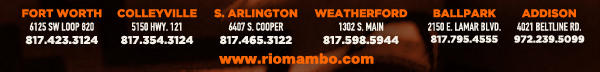 Ft. Worth 6125 SW Loop 820 Fort Worth, TX 76132 817.423.3124
								Colleyville 5150 Highway 121 Colleyville, TX 76034 817.354.3124
								S. Arlington 6407 S. Cooper St. Arlington, TX 76001 817.465.3122
								Weatherford 1302 S. Main St. (at Park) Weatherford, TX 78086 817.598.5944
								Ballpark 2150 E. Lamar Blvd. Arlington, TX 817.795.4555
								Addison 4021 Beltline Rd. 972.239.5099

								www.riomambo.com