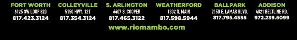 Ft. Worth 6125 SW Loop 820 Fort Worth, TX 76132 817.423.3124
								Colleyville 5150 Highway 121 Colleyville, TX 76034 817.354.3124
								S. Arlington 6407 S. Cooper St. Arlington, TX 76001 817.465.3122
								Weatherford 1302 S. Main St. (at Park) Weatherford, TX 78086 817.598.5944
								Ballpark 2150 E. Lamar Blvd. Arlington, TX 817.795.4555

								www.riomambo.com