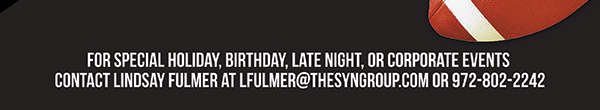 For special holiday, birthday, late night or corporate
							events contact Lindsay Fulmer at lfulmer@thesyngroup.com or 972-802-2242