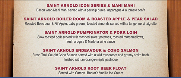 Saint Arnold Icon Series & Mahi Mahi
							Saint Arnold Boiler Room & Roasted Apple & Pear Salad
							Saint Arnold Pumpkinator & Pork Loin
							Saint Arnold Endeavour & Coho Salmon
							Saint Arnold Root Beer Float