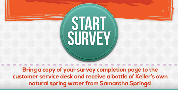 Start Survey
							 Bring a copy of your survey completion page to the customer service desk and receive a bottle of Keller's own natural spring water from Samantha Springs!
							 See image for full details