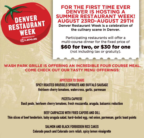 Denver Restaurant Week
							For the first time ever Denver is hosting a summer restaurant week! August 23rd - August 29th
							Participating restaurants will offer a multi-course dinner for the fixed price of $50 for two, or $30 for one (not including tax or gratuity)
							
							See image for full menu