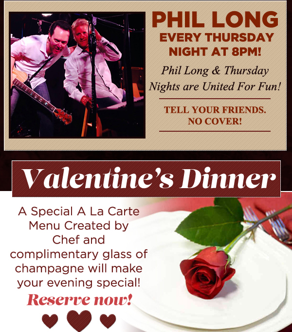 Phil Long every Thurs night at 8pm
							 Valentine's Dinner
							 A special a la carte menu created by chef and complimentary glass of champagne will make your evening special! Reserve now!
							 See image for details